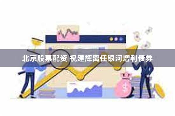 北京股票配资 祝建辉离任银河增利债券