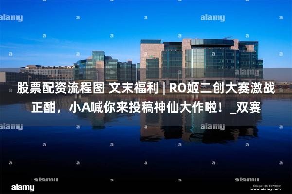 股票配资流程图 文末福利 | RO姬二创大赛激战正酣，小A喊你来投稿神仙大作啦！_双赛