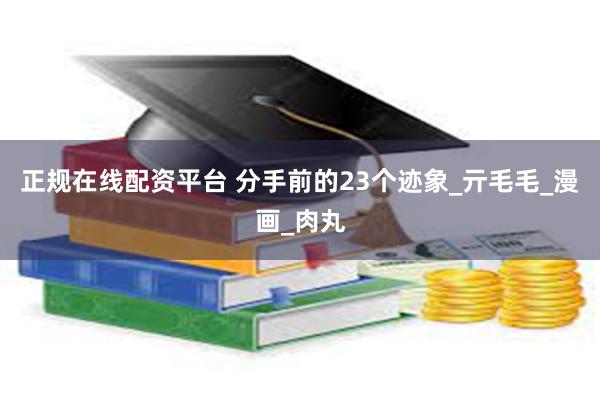 正规在线配资平台 分手前的23个迹象_亓毛毛_漫画_肉丸