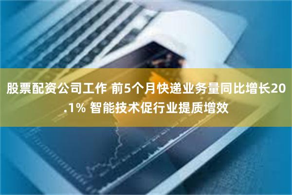 股票配资公司工作 前5个月快递业务量同比增长20.1% 智能技术促行业提质增效