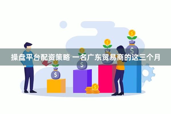 操盘平台配资策略 一名广东贸易商的这三个月