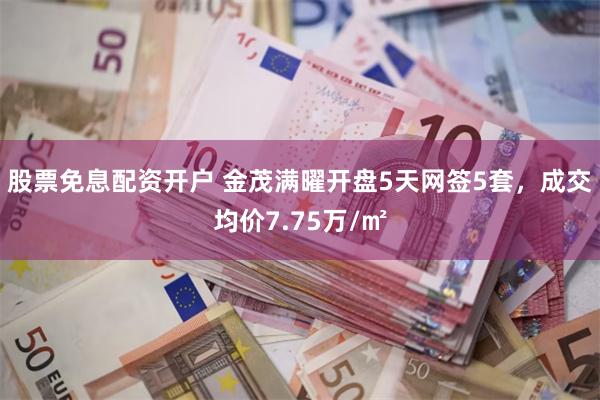 股票免息配资开户 金茂满曜开盘5天网签5套，成交均价7.75万/㎡