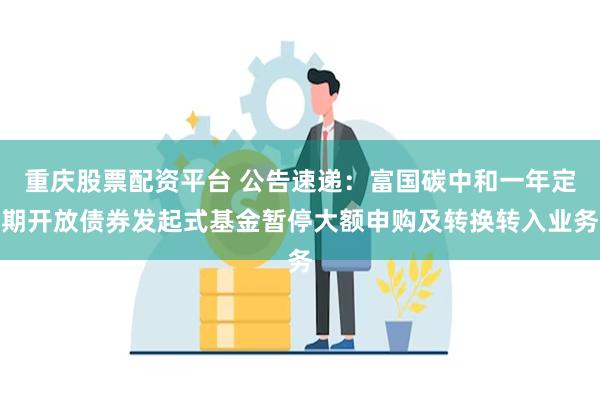 重庆股票配资平台 公告速递：富国碳中和一年定期开放债券发起式基金暂停大额申购及转换转入业务