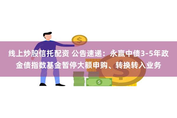 线上炒股信托配资 公告速递：永赢中债3-5年政金债指数基金暂停大额申购、转换转入业务