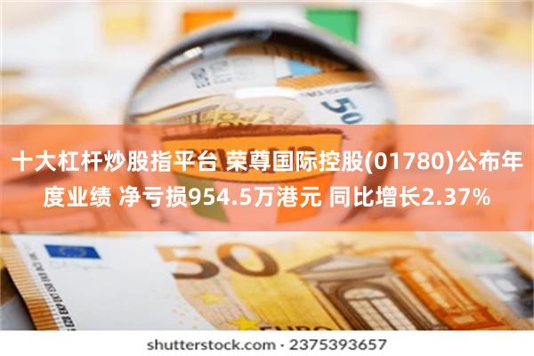 十大杠杆炒股指平台 荣尊国际控股(01780)公布年度业绩 净亏损954.5万港元 同比增长2.37%