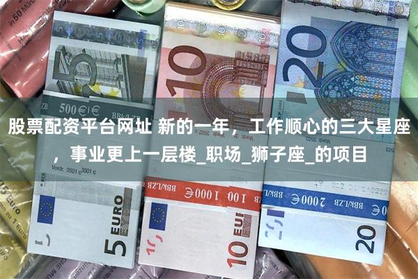 股票配资平台网址 新的一年，工作顺心的三大星座，事业更上一层楼_职场_狮子座_的项目