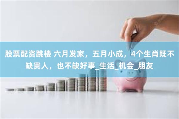 股票配资跳楼 六月发家，五月小成，4个生肖既不缺贵人，也不缺好事_生活_机会_朋友