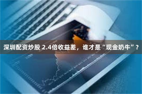 深圳配资炒股 2.4倍收益差，谁才是“现金奶牛”？