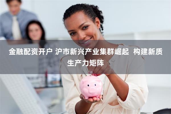 金融配资开户 沪市新兴产业集群崛起  构建新质生产力矩阵