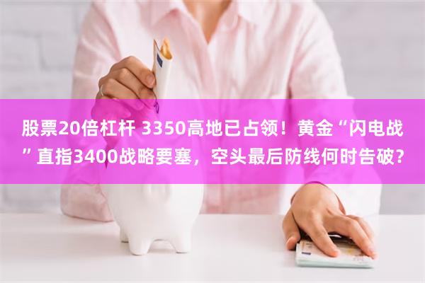 股票20倍杠杆 3350高地已占领！黄金“闪电战”直指3400战略要塞，空头最后防线何时告破？