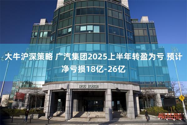 大牛沪深策略 广汽集团2025上半年转盈为亏 预计净亏损18亿-26亿