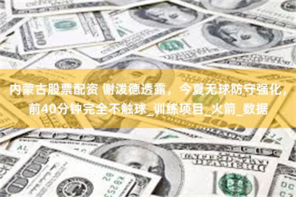 内蒙古股票配资 谢泼德透露，今夏无球防守强化，前40分钟完全不触球_训练项目_火箭_数据