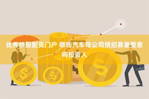 优秀炒股配资门户 哪吒汽车母公司预招募重整意向投资人