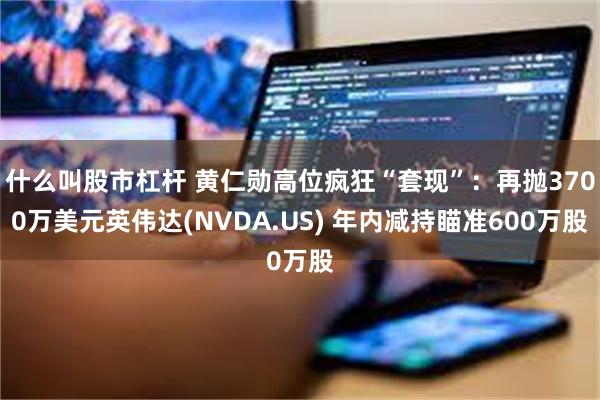 什么叫股市杠杆 黄仁勋高位疯狂“套现”：再抛3700万美元英伟达(NVDA.US) 年内减持瞄准600万股