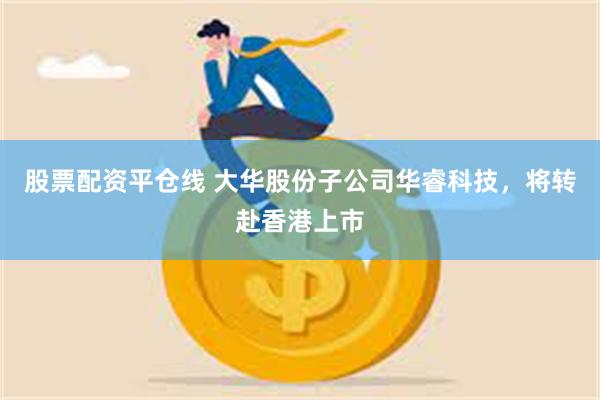 股票配资平仓线 大华股份子公司华睿科技，将转赴香港上市