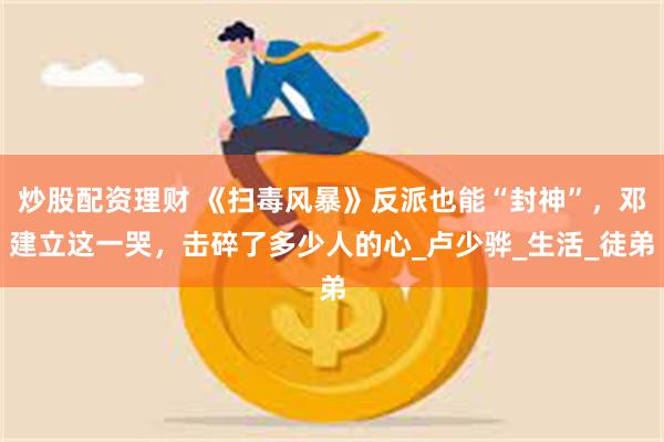 炒股配资理财 《扫毒风暴》反派也能“封神”，邓建立这一哭，击碎了多少人的心_卢少骅_生活_徒弟