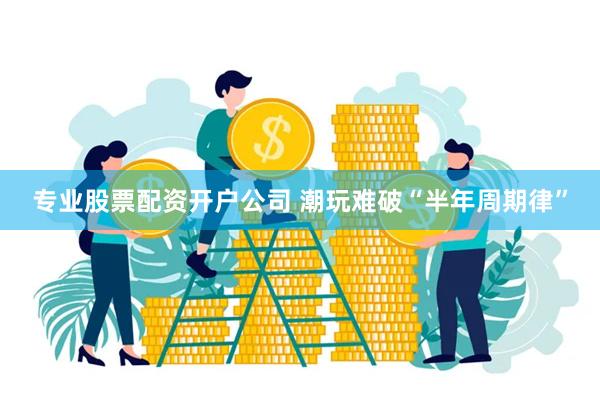 专业股票配资开户公司 潮玩难破“半年周期律”