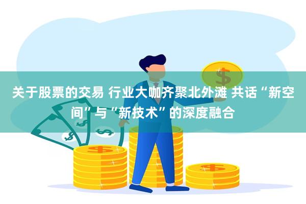 关于股票的交易 行业大咖齐聚北外滩 共话“新空间”与“新技术”的深度融合