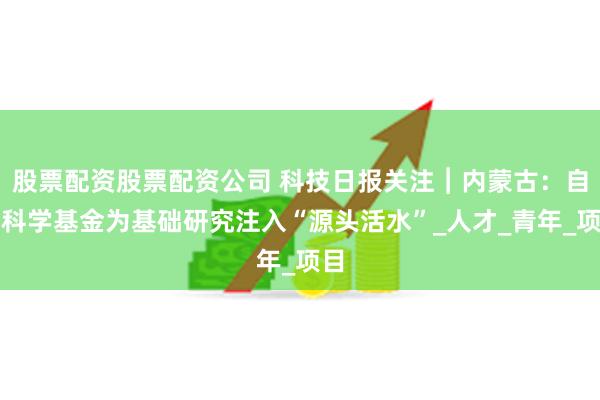 股票配资股票配资公司 科技日报关注︱内蒙古：自然科学基金为基础研究注入“源头活水”_人才_青年_项目