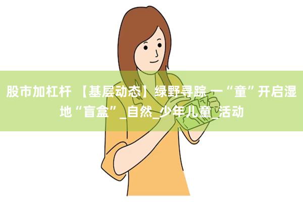 股市加杠杆 【基层动态】绿野寻踪 一“童”开启湿地“盲盒”_自然_少年儿童_活动