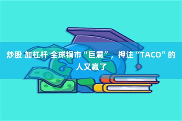 炒股 加杠杆 全球铜市“巨震”，押注“TACO”的人又赢了