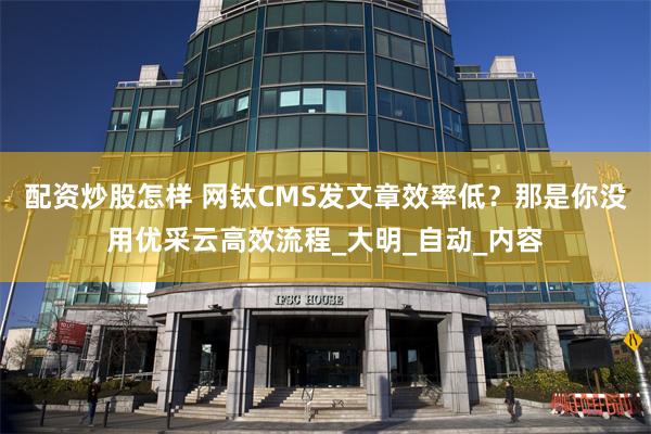 配资炒股怎样 网钛CMS发文章效率低？那是你没用优采云高效流程_大明_自动_内容