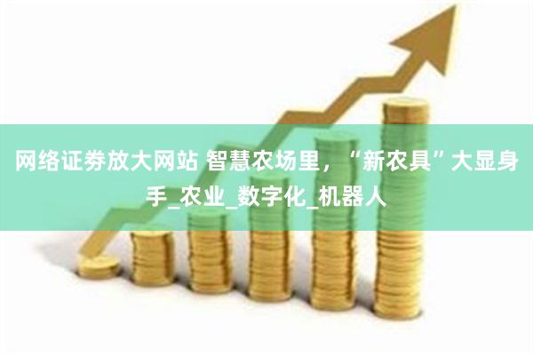 网络证劵放大网站 智慧农场里，“新农具”大显身手_农业_数字化_机器人