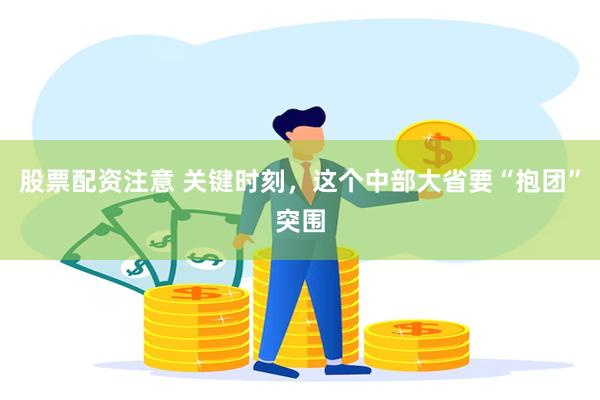股票配资注意 关键时刻，这个中部大省要“抱团”突围