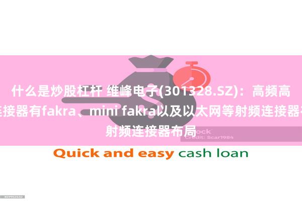 什么是炒股杠杆 维峰电子(301328.SZ)：高频高速连接器有fakra、mini fakra以及以太网等射频连接器布局