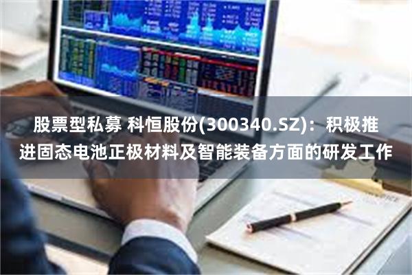 股票型私募 科恒股份(300340.SZ)：积极推进固态电池正极材料及智能装备方面的研发工作