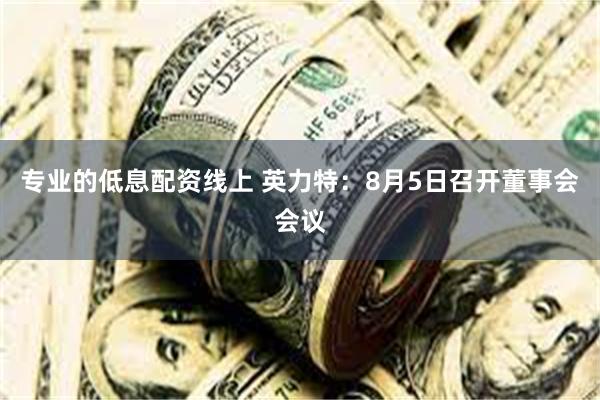 专业的低息配资线上 英力特：8月5日召开董事会会议