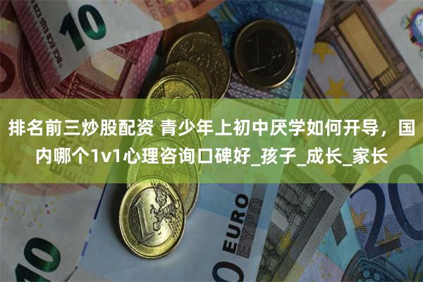 排名前三炒股配资 青少年上初中厌学如何开导，国内哪个1v1心理咨询口碑好_孩子_成长_家长