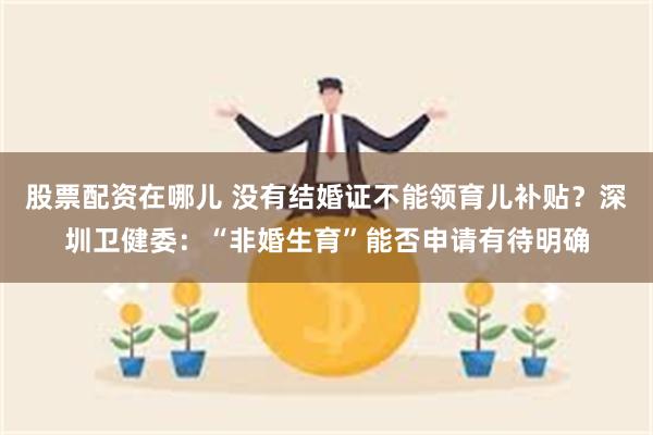 股票配资在哪儿 没有结婚证不能领育儿补贴？深圳卫健委：“非婚生育”能否申请有待明确
