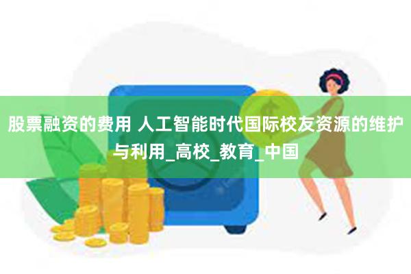 股票融资的费用 人工智能时代国际校友资源的维护与利用_高校_教育_中国