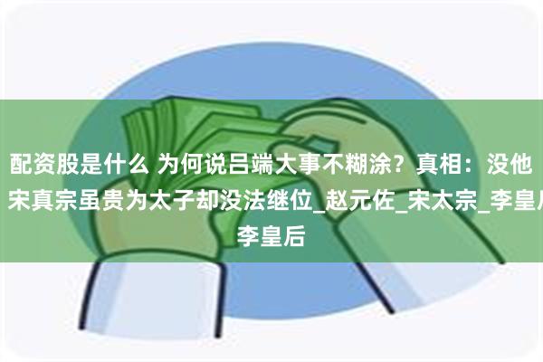配资股是什么 为何说吕端大事不糊涂？真相：没他，宋真宗虽贵为太子却没法继位_赵元佐_宋太宗_李皇后