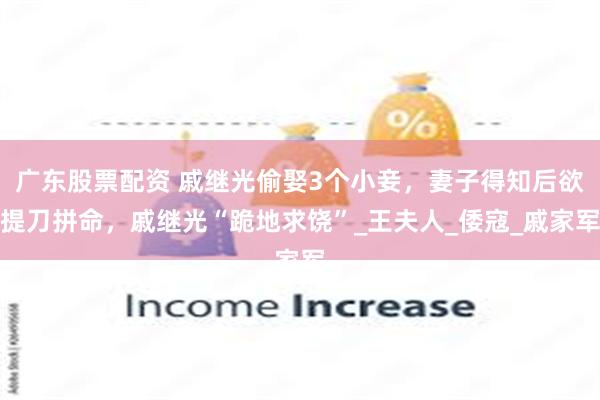 广东股票配资 戚继光偷娶3个小妾，妻子得知后欲提刀拼命，戚继光“跪地求饶”_王夫人_倭寇_戚家军