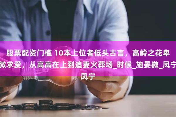 股票配资门槛 10本上位者低头古言，高岭之花卑微求爱，从高高在上到追妻火葬场_时候_施晏微_凤宁