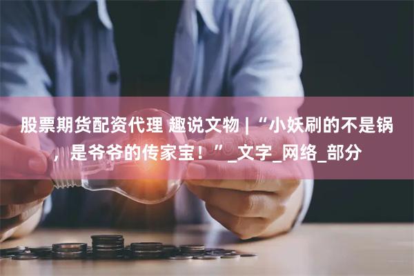 股票期货配资代理 趣说文物 | “小妖刷的不是锅，是爷爷的传家宝！”_文字_网络_部分