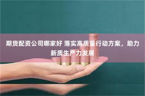 期货配资公司哪家好 落实高质量行动方案，助力新质生产力发展